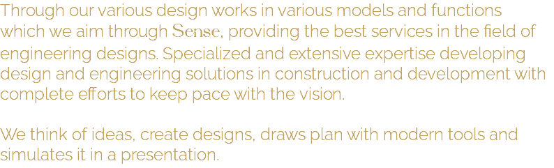 Through our various design works in various models and functions which we aim through Sense, providing the best services in the field of engineering designs. Specialized and extensive expertise developing design and engineering solutions in construction and development with complete efforts to keep pace with the vision. We think of ideas, create designs, draws plan with modern tools and simulates it in a presentation.