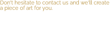 Don't hesitate to contact us and we'll create a piece of art for you.
